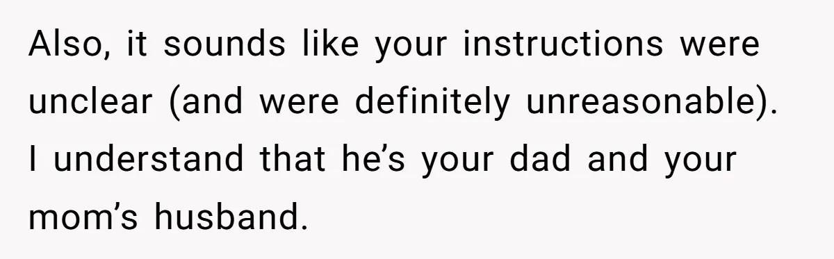 Also, it sounds like your instructions were unclear (and were definitely unreasonable). I understand that he’s your dad and your mom’s husband.