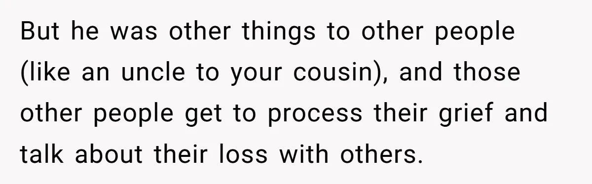 But he was other things to other people (like an uncle to your cousin), and those other people get to process their grief and talk about their loss with others.