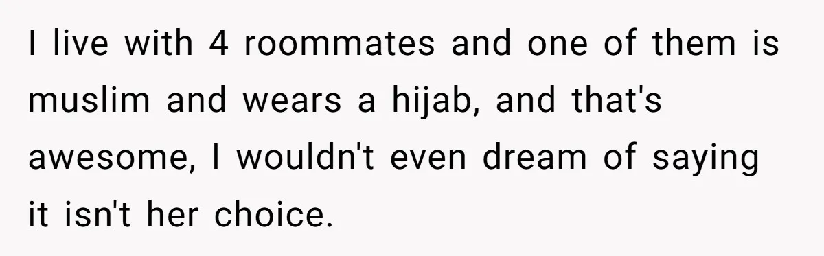 I live with 4 roommates and one of them is muslim and wears a hijab, and that's awesome, I wouldn't even dream of saying it isn't her choice.