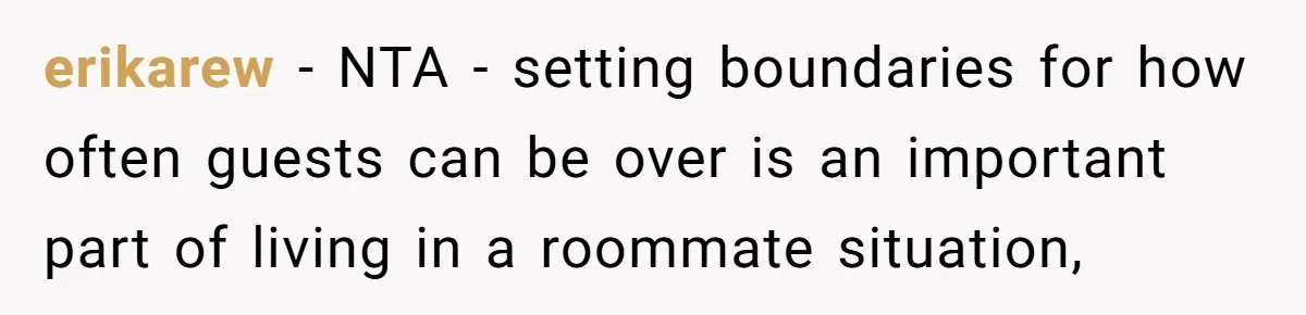 erikarew − NTA - setting boundaries for how often guests can be over is an important part of living in a roommate situation,