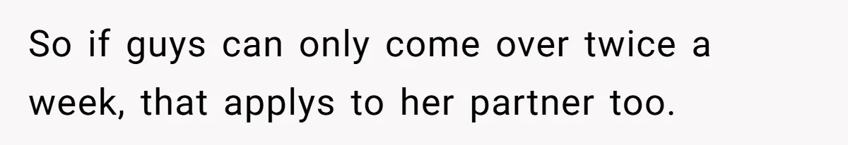 So if guys can only come over twice a week, that applys to her partner too.