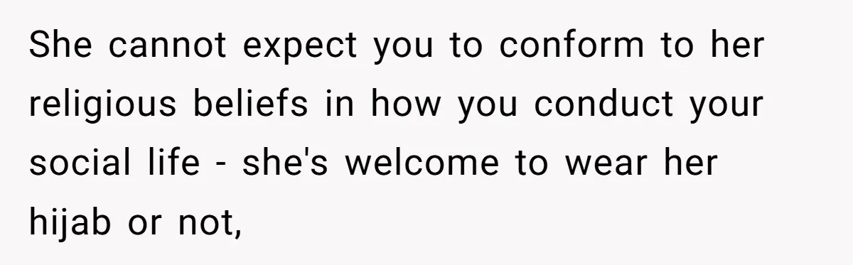 She cannot expect you to conform to her religious beliefs in how you conduct your social life - she's welcome to wear her hijab or not,