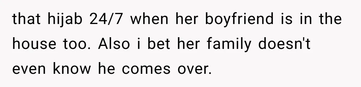 that hijab 24/7 when her boyfriend is in the house too. Also i bet her family doesn't even know he comes over.