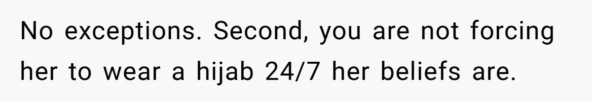 No exceptions. Second, you are not forcing her to wear a hijab 24/7 her beliefs are.