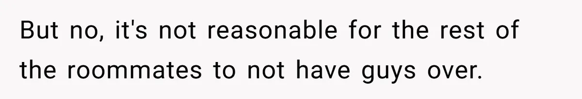 But no, it's not reasonable for the rest of the roommates to not have guys over.