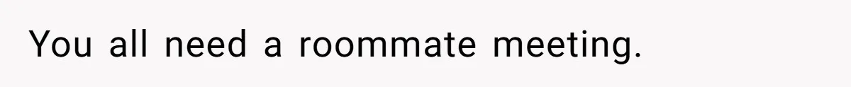 You all need a roommate meeting.