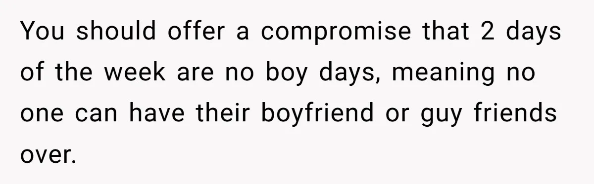 You should offer a compromise that 2 days of the week are no boy days, meaning no one can have their boyfriend or guy friends over.