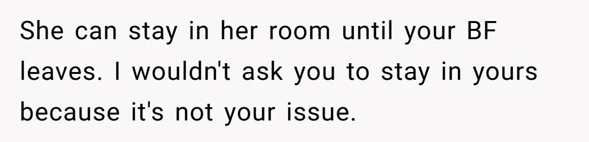 She can stay in her room until your BF leaves. I wouldn't ask you to stay in yours because it's not your issue.