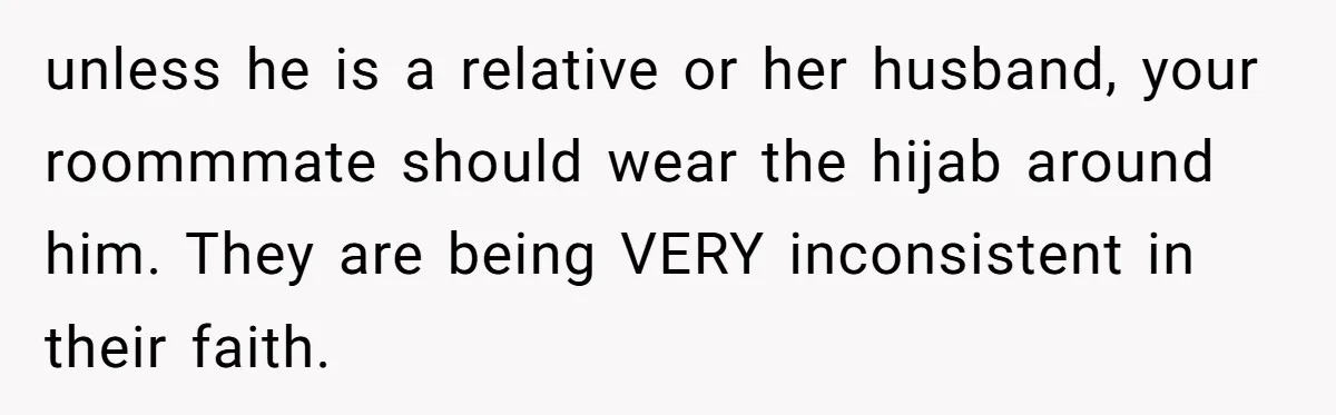 unless he is a relative or her husband, your roommmate should wear the hijab around him. They are being VERY inconsistent in their faith.