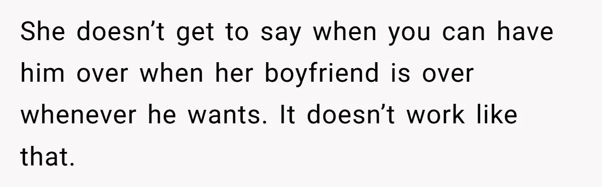 She doesn’t get to say when you can have him over when her boyfriend is over whenever he wants. It doesn’t work like that.