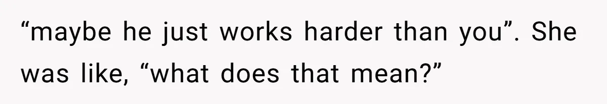 “maybe he just works harder than you”. She was like, “what does that mean?”