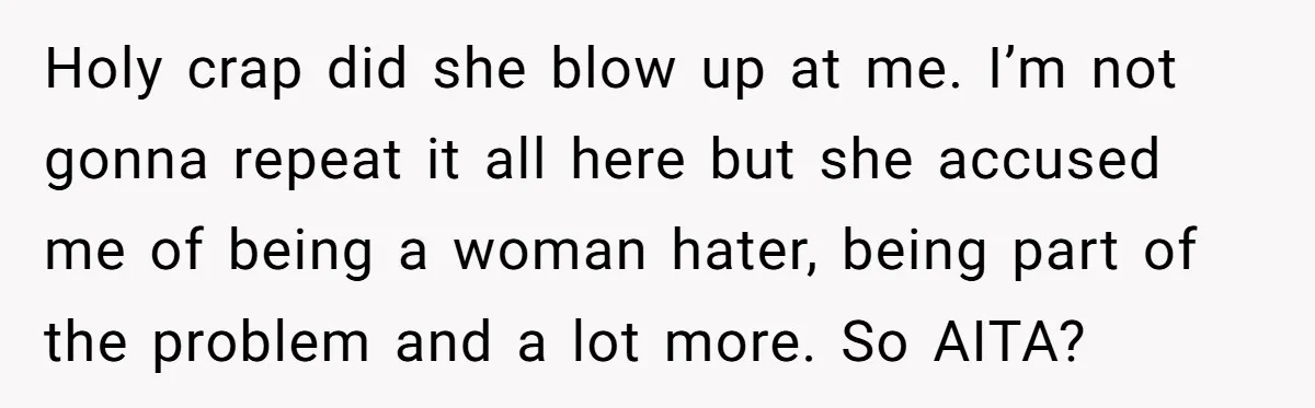 Holy crap did she blow up at me. I’m not gonna repeat it all here but she accused me of being a woman hater, being part of the problem and...