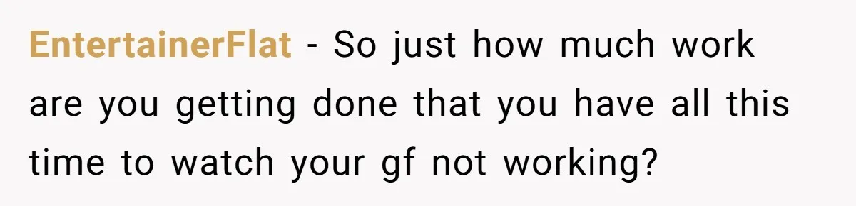 EntertainerFlat − So just how much work are you getting done that you have all this time to watch your gf not working?