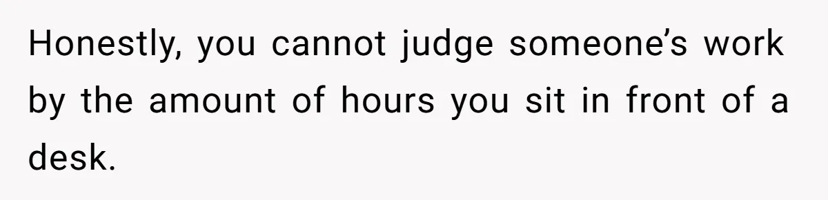 Honestly, you cannot judge someone’s work by the amount of hours you sit in front of a desk.