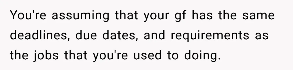 You're assuming that your gf has the same deadlines, due dates, and requirements as the jobs that you're used to doing.