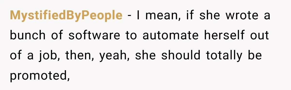 MystifiedByPeople − I mean, if she wrote a bunch of software to automate herself out of a job, then, yeah, she should totally be promoted,