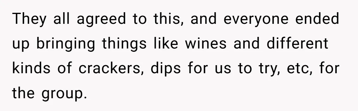 They all agreed to this, and everyone ended up bringing things like wines and different kinds of crackers, dips for us to try, etc, for the group.