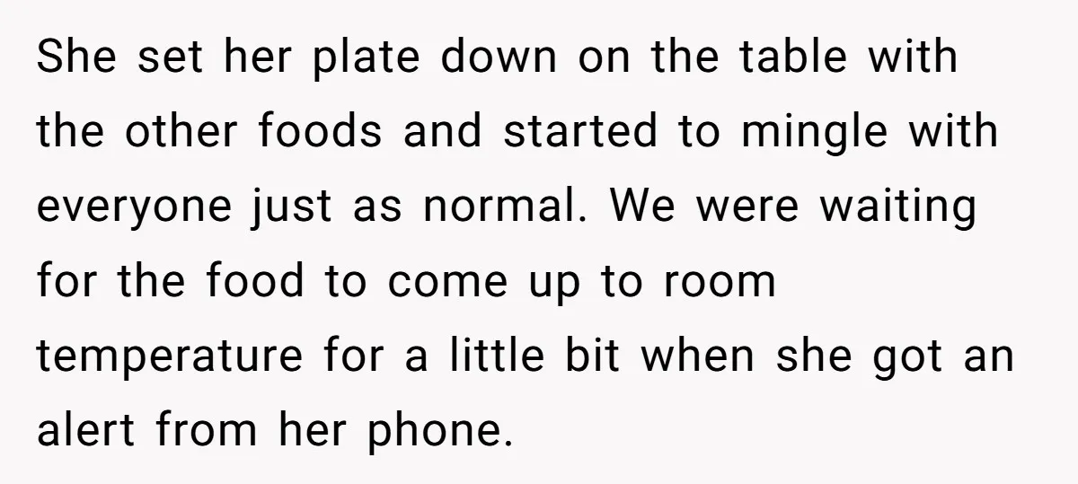 She set her plate down on the table with the other foods and started to mingle with everyone just as normal. We were waiting for the food to come up...