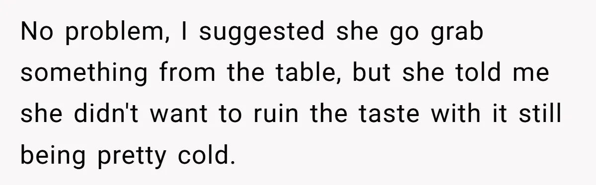 No problem, I suggested she go grab something from the table, but she told me she didn't want to ruin the taste with it still being pretty cold.