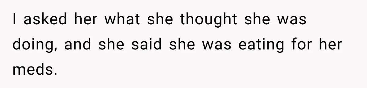 I asked her what she thought she was doing, and she said she was eating for her meds.