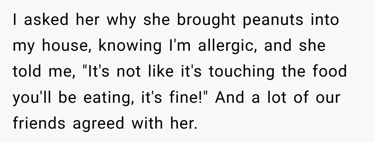 I asked her why she brought peanuts into my house, knowing I'm allergic, and she told me, "It's not like it's touching the food you'll be eating, it's fine!" And...