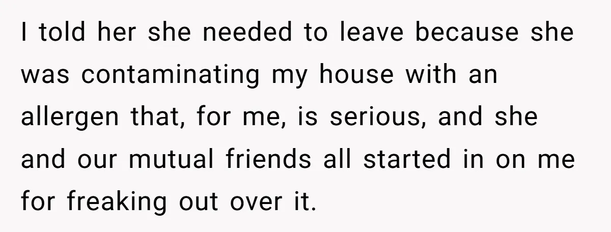 I told her she needed to leave because she was contaminating my house with an allergen that, for me, is serious, and she and our mutual friends all started in...
