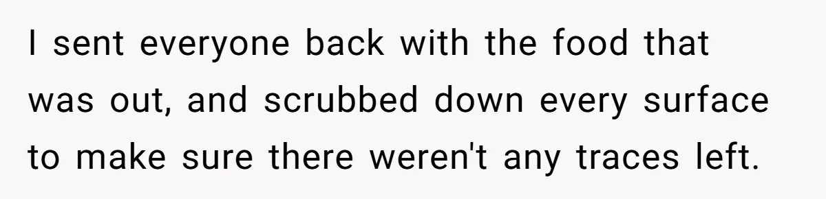 I sent everyone back with the food that was out, and scrubbed down every surface to make sure there weren't any traces left.