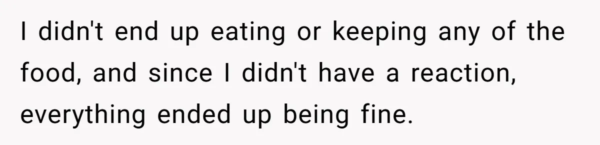 I didn't end up eating or keeping any of the food, and since I didn't have a reaction, everything ended up being fine.