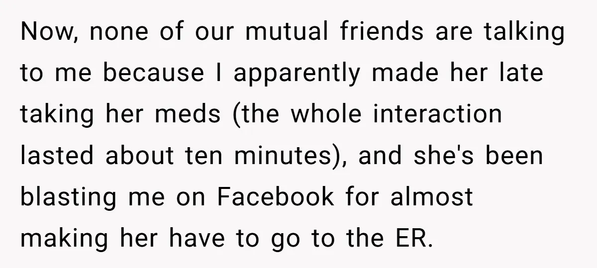 Now, none of our mutual friends are talking to me because I apparently made her late taking her meds (the whole interaction lasted about ten minutes), and she's been blasting...