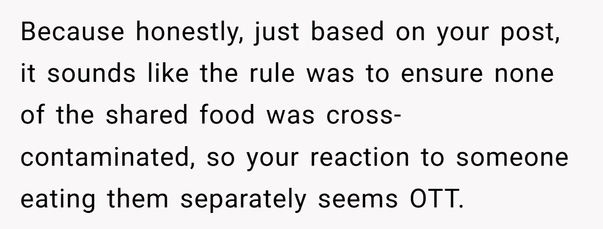 Because honestly, just based on your post, it sounds like the rule was to ensure none of the shared food was cross-contaminated, so your reaction to someone eating them separately...