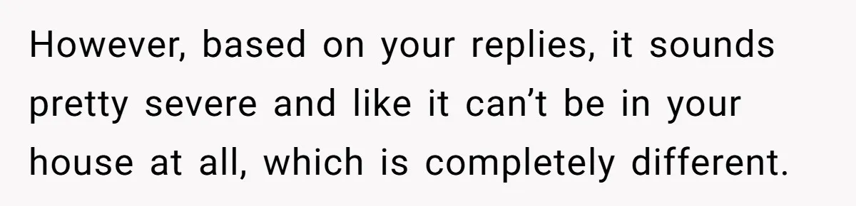 However, based on your replies, it sounds pretty severe and like it can’t be in your house at all, which is completely different.