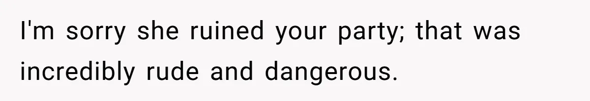 I'm sorry she ruined your party; that was incredibly rude and dangerous.