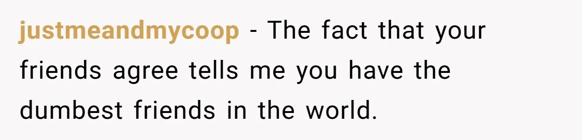 justmeandmycoop − The fact that your friends agree tells me you have the dumbest friends in the world.