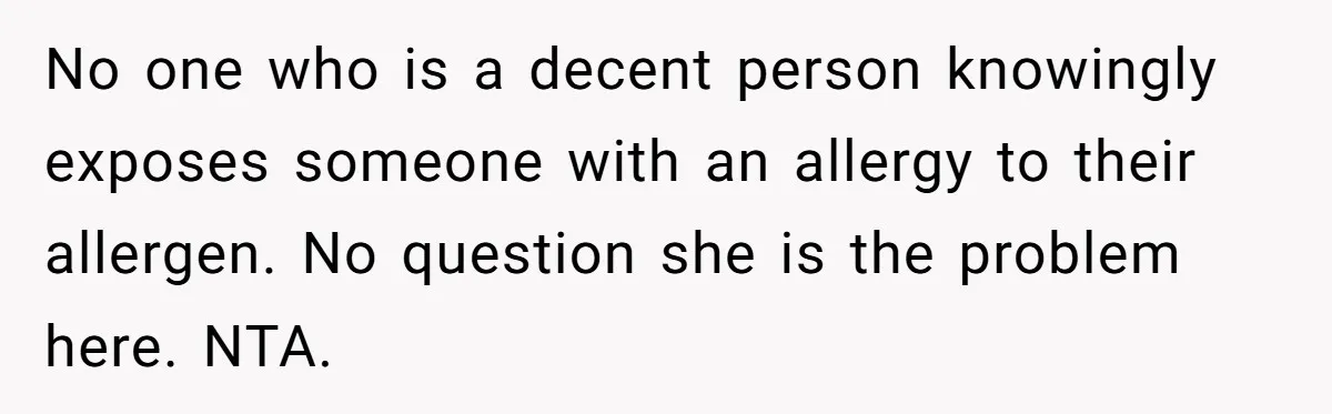 No one who is a decent person knowingly exposes someone with an allergy to their allergen. No question she is the problem here. NTA.