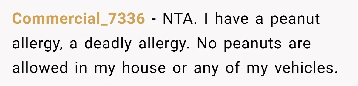 Commercial_7336 − NTA. I have a peanut allergy, a deadly allergy. No peanuts are allowed in my house or any of my vehicles.