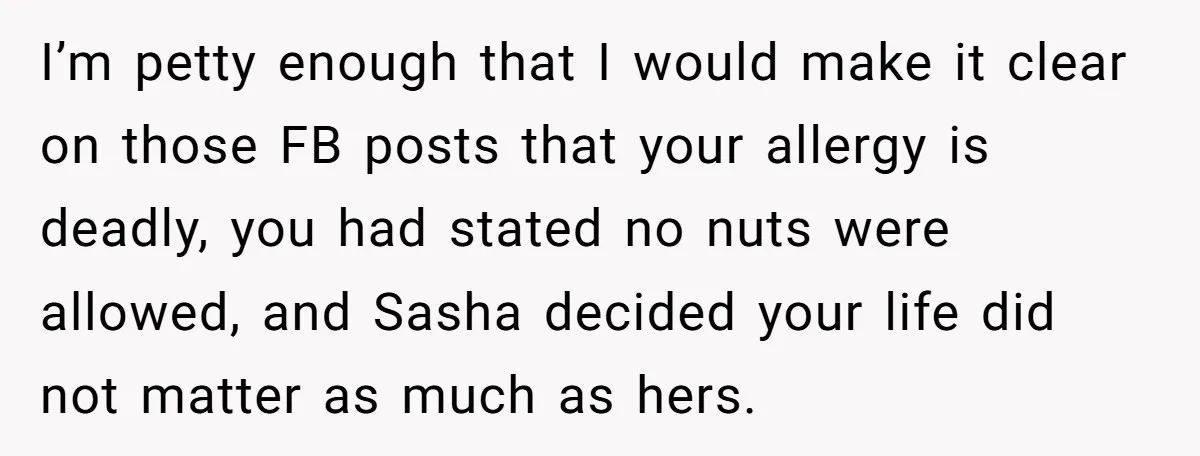 I’m petty enough that I would make it clear on those FB posts that your allergy is deadly, you had stated no nuts were allowed, and Sasha decided your life...