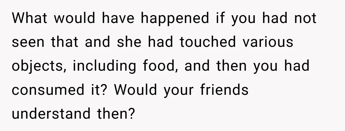 What would have happened if you had not seen that and she had touched various objects, including food, and then you had consumed it? Would your friends understand then?