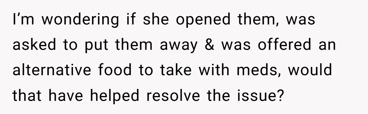 I’m wondering if she opened them, was asked to put them away & was offered an alternative food to take with meds, would that have helped resolve the issue?