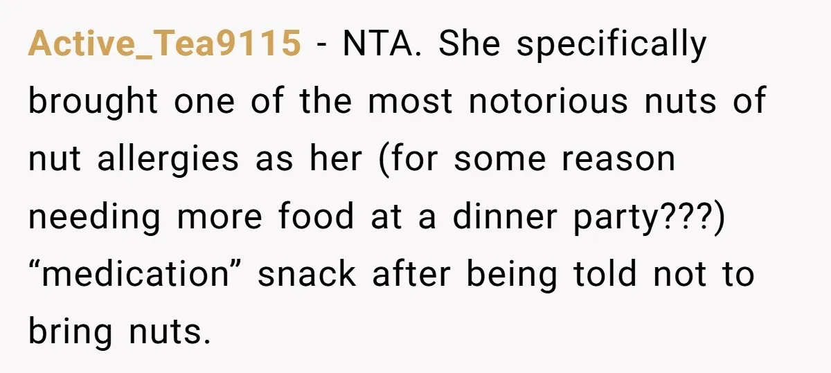 Active_Tea9115 − NTA. She specifically brought one of the most notorious nuts of nut allergies as her (for some reason needing more food at a dinner party???) “medication” snack after...