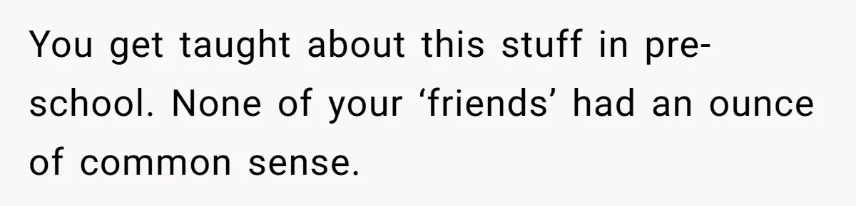 You get taught about this stuff in pre-school. None of your ‘friends’ had an ounce of common sense.