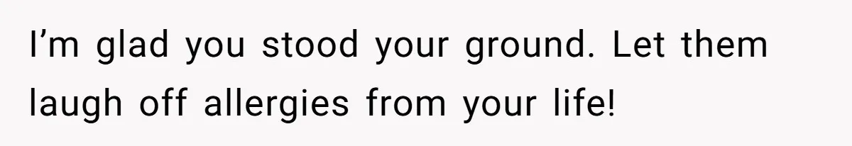 I’m glad you stood your ground. Let them laugh off allergies from your life!