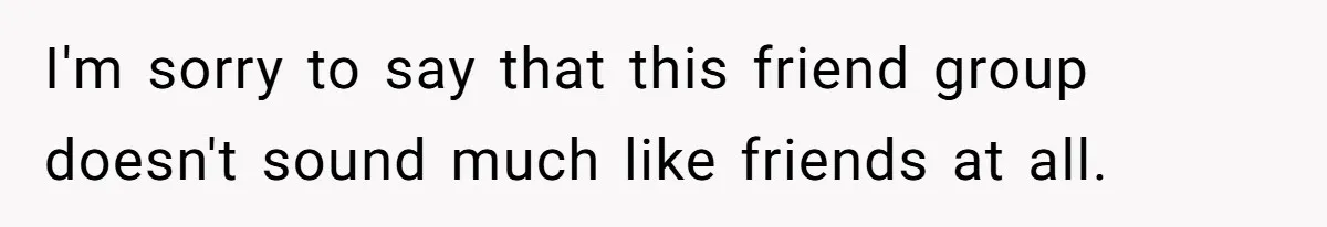 I'm sorry to say that this friend group doesn't sound much like friends at all.