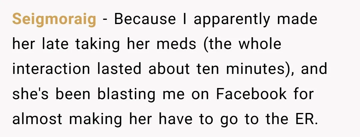 Seigmoraig − Because I apparently made her late taking her meds (the whole interaction lasted about ten minutes), and she's been blasting me on Facebook for almost making her have...