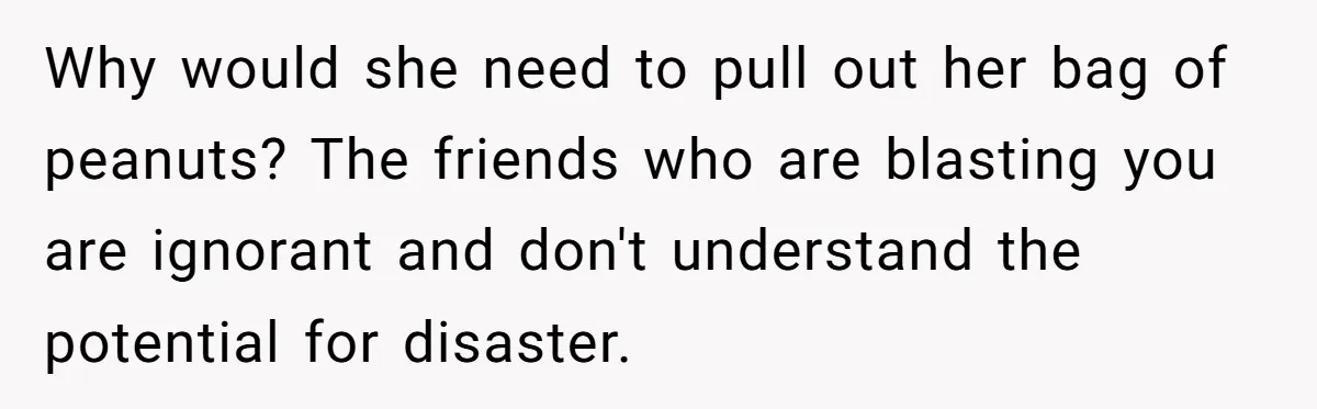 Why would she need to pull out her bag of peanuts? The friends who are blasting you are ignorant and don't understand the potential for disaster.