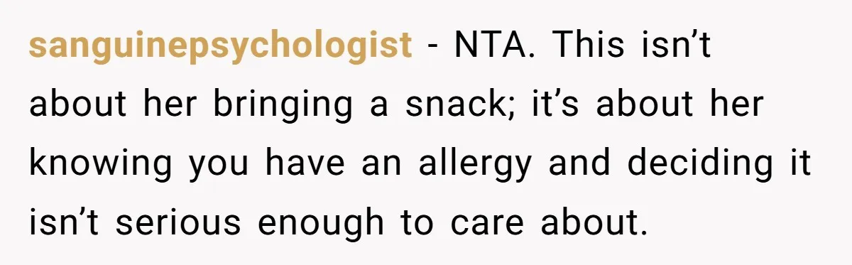 sanguinepsychologist − NTA. This isn’t about her bringing a snack; it’s about her knowing you have an allergy and deciding it isn’t serious enough to care about.