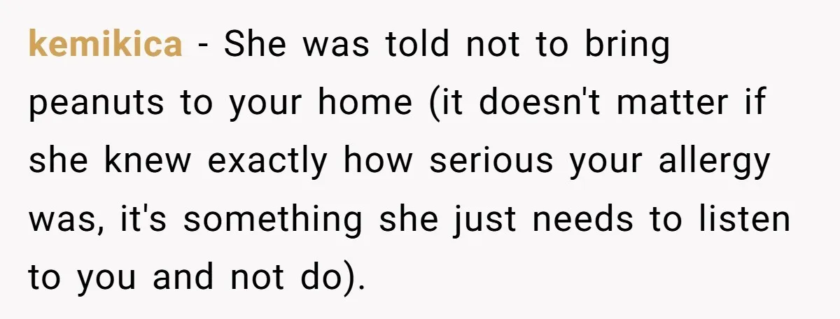 kemikica − She was told not to bring peanuts to your home (it doesn't matter if she knew exactly how serious your allergy was, it's something she just needs to...