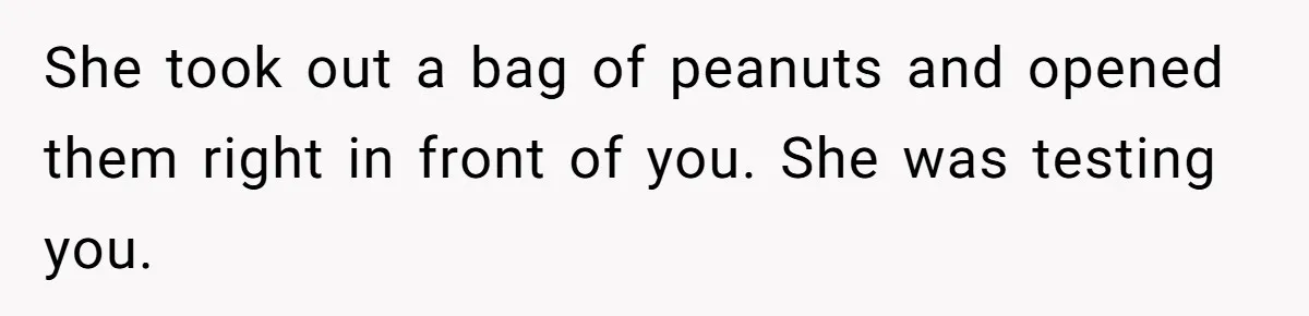 She took out a bag of peanuts and opened them right in front of you. She was testing you.