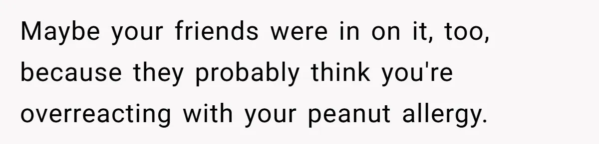 Maybe your friends were in on it, too, because they probably think you're overreacting with your peanut allergy.