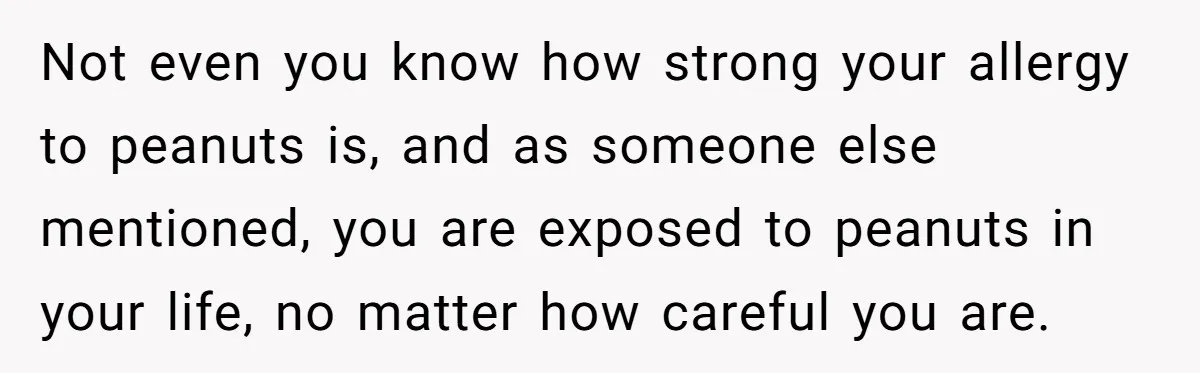 Not even you know how strong your allergy to peanuts is, and as someone else mentioned, you are exposed to peanuts in your life, no matter how careful you are.