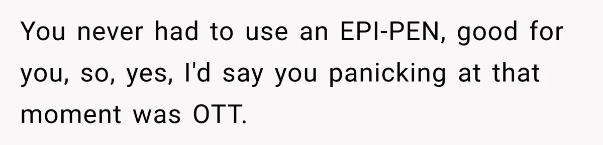 You never had to use an EPI-PEN, good for you, so, yes, I'd say you panicking at that moment was OTT.